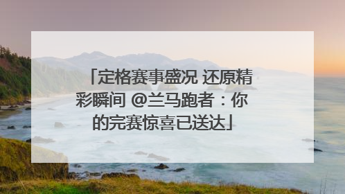 定格赛事盛况 还原精彩瞬间 @兰马跑者：你的完赛惊喜已送达